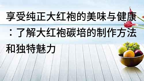 享受纯正大红袍的美味与健康：了解大红袍碳培的制作方法和独特魅力