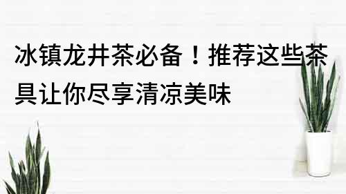 冰镇龙井茶必备！推荐这些茶具让你尽享清凉美味