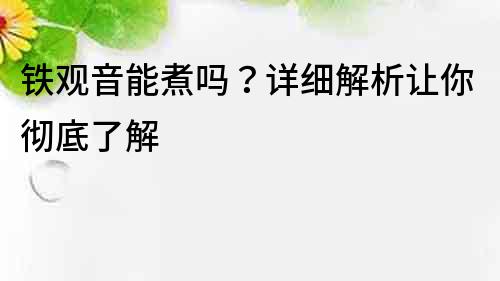 铁观音能煮吗？详细解析让你彻底了解