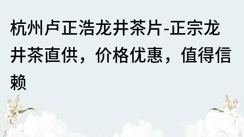 杭州卢正浩龙井茶片-正宗龙井茶直供，价格优惠，值得信赖