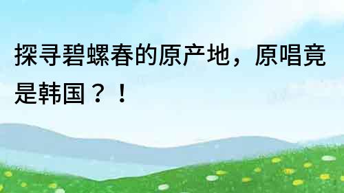 探寻碧螺春的原产地，原唱竟是韩国？！