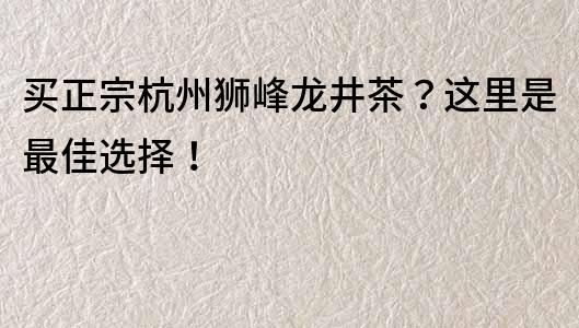 买正宗杭州狮峰龙井茶？这里是最佳选择！