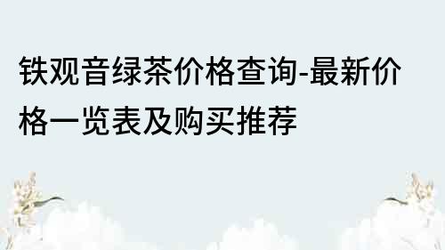 铁观音绿茶价格查询-最新价格一览表及购买推荐