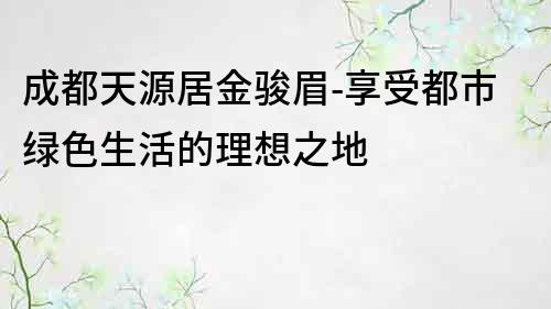 成都天源居金骏眉-享受都市绿色生活的理想之地