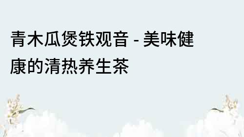 青木瓜煲铁观音 - 美味健康的清热养生茶