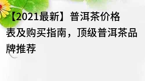 【2021最新】普洱茶价格表及购买指南，顶级普洱茶品牌推荐