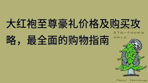 大红袍至尊豪礼价格及购买攻略，最全面的购物指南