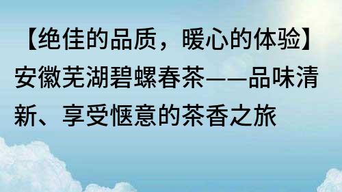 【绝佳的品质，暖心的体验】安徽芜湖碧螺春茶——品味清新、享受惬意的茶香之旅