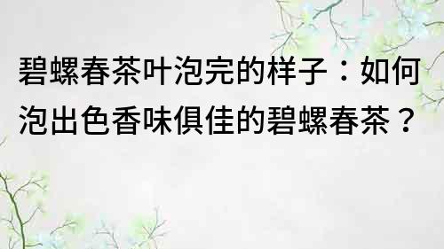 碧螺春茶叶泡完的样子：如何泡出色香味俱佳的碧螺春茶？