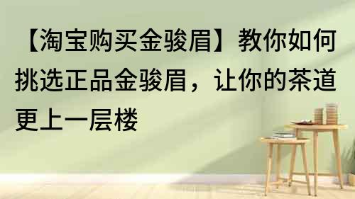 【淘宝购买金骏眉】教你如何挑选正品金骏眉，让你的茶道更上一层楼