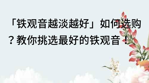 「铁观音越淡越好」如何选购？教你挑选最好的铁观音！