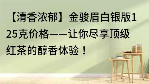 【清香浓郁】金骏眉白银版125克价格——让你尽享顶级红茶的醇香体验！