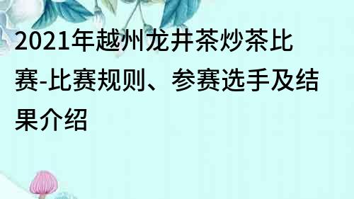 2021年越州龙井茶炒茶比赛-比赛规则、参赛选手及结果介绍