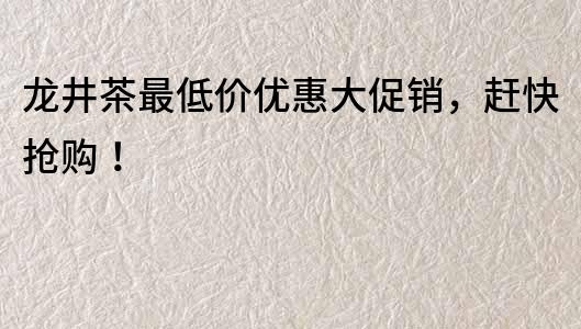 龙井茶最低价优惠大促销，赶快抢购！