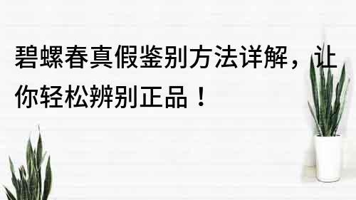 碧螺春真假鉴别方法详解，让你轻松辨别正品！