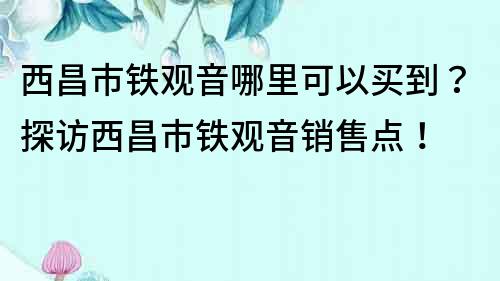 西昌市铁观音哪里可以买到？探访西昌市铁观音销售点！