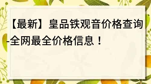 【最新】皇品铁观音价格查询-全网最全价格信息！