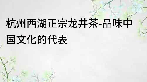 杭州西湖正宗龙井茶-品味中国文化的代表