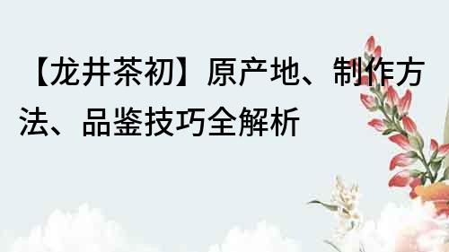 【龙井茶初】原产地、制作方法、品鉴技巧全解析