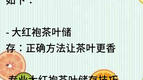 如下：

- 大红袍茶叶储存：正确方法让茶叶更香
- 专业大红袍茶叶储存技巧，让您的茶香不减
- 大红袍茶叶储存方法大揭秘，让您的茶品更上一层楼
- 大红袍茶叶储存技巧，保持新鲜不失营养
- 大红袍茶叶储存攻略，一起品味香醇好茶
- 大红袍茶叶的正确储存方法，让您的茶更加醇香
- 大红袍茶叶储存有妙招，让您的茶叶保持最佳状态
- 大红袍茶叶储存指南，让您的茶香四溢
- 大红袍茶叶储存秘籍，让您的茶味更加纯正
- 大红袍茶叶储存技巧大公开，让您的茶更有味道