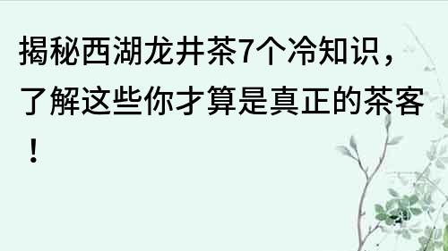 揭秘西湖龙井茶7个冷知识，了解这些你才算是真正的茶客！