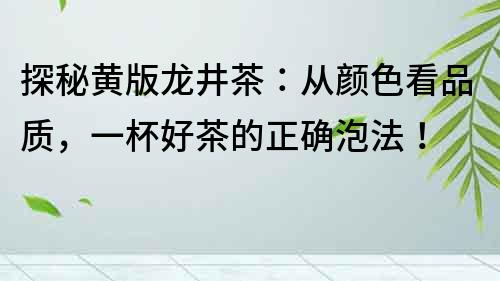 探秘黄版龙井茶：从颜色看品质，一杯好茶的正确泡法！