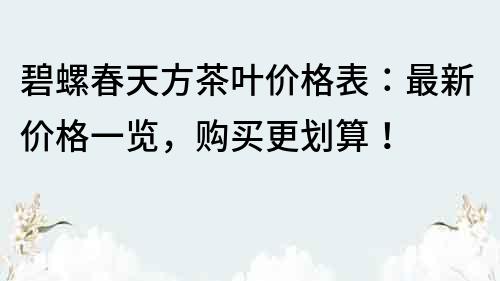 碧螺春天方茶叶价格表：最新价格一览，购买更划算！