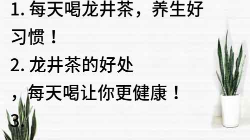 1. 每天喝龙井茶，养生好习惯！
2. 龙井茶的好处，每天喝让你更健康！
3. 每天一杯龙井茶，有效预防多种疾病！
4. 喝上龙井茶，让你每天都充满活力！
5. 龙井茶，每天养生必备！