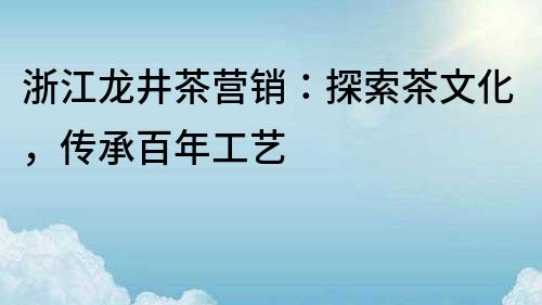 浙江龙井茶营销：探索茶文化，传承百年工艺