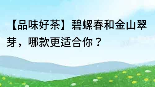 【品味好茶】碧螺春和金山翠芽，哪款更适合你？