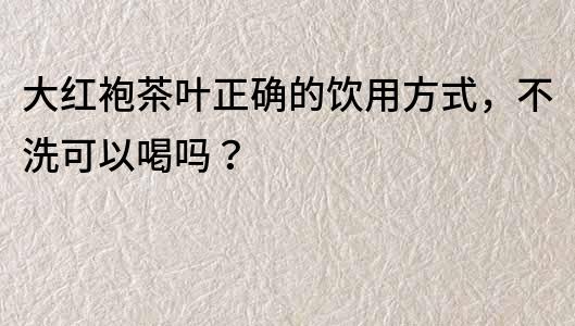 大红袍茶叶正确的饮用方式，不洗可以喝吗？