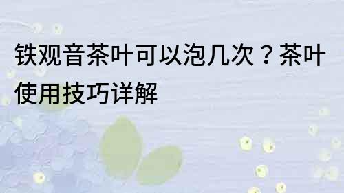 铁观音茶叶可以泡几次？茶叶使用技巧详解