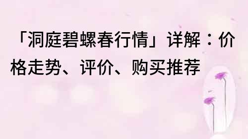 「洞庭碧螺春行情」详解：价格走势、评价、购买推荐