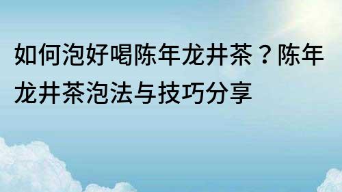 如何泡好喝陈年龙井茶？陈年龙井茶泡法与技巧分享