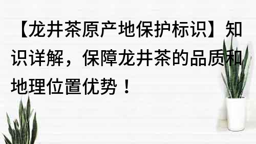 【龙井茶原产地保护标识】知识详解，保障龙井茶的品质和地理位置优势！