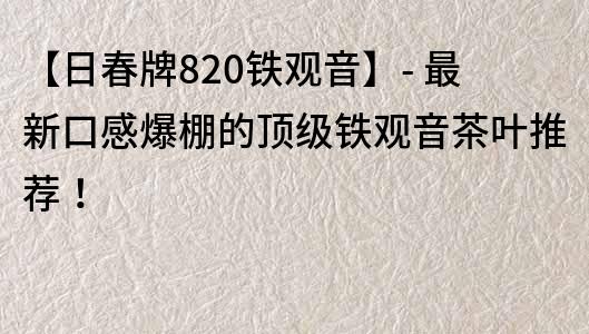 【日春牌820铁观音】- 最新口感爆棚的顶级铁观音茶叶推荐！