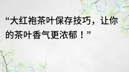 “大红袍茶叶保存技巧，让你的茶叶香气更浓郁！”