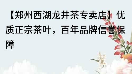 【郑州西湖龙井茶专卖店】优质正宗茶叶，百年品牌信誉保障