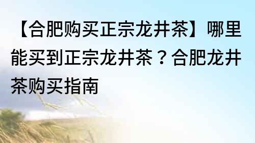 【合肥购买正宗龙井茶】哪里能买到正宗龙井茶？合肥龙井茶购买指南