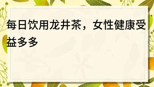 每日饮用龙井茶，女性健康受益多多