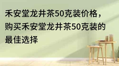 禾安堂龙井茶50克装价格，购买禾安堂龙井茶50克装的最佳选择