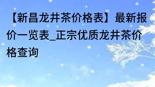 【新昌龙井茶价格表】最新报价一览表_正宗优质龙井茶价格查询