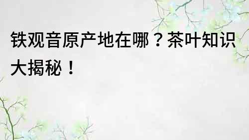 铁观音原产地在哪？茶叶知识大揭秘！