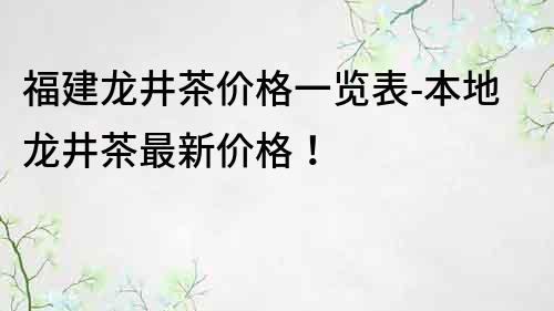 福建龙井茶价格一览表-本地龙井茶最新价格！