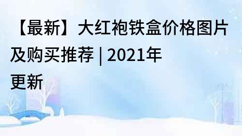 【最新】大红袍铁盒价格图片及购买推荐 | 2021年更新