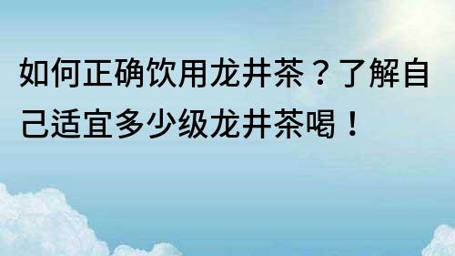 如何正确饮用龙井茶？了解自己适宜多少级龙井茶喝！