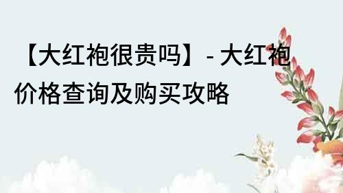 【大红袍很贵吗】- 大红袍价格查询及购买攻略