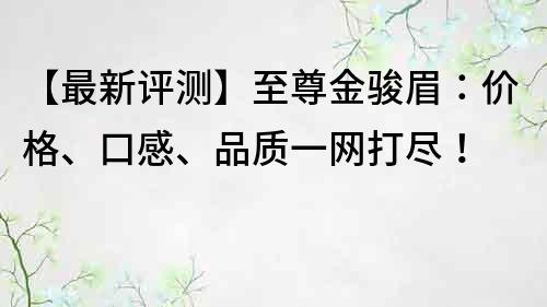 【最新评测】至尊金骏眉：价格、口感、品质一网打尽！