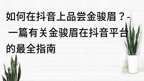 如何在抖音上品尝金骏眉？- 一篇有关金骏眉在抖音平台的最全指南