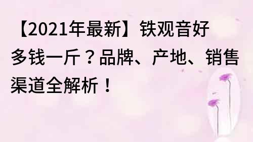 【2021年最新】铁观音好多钱一斤？品牌、产地、销售渠道全解析！